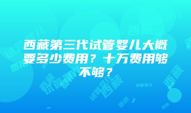 西藏第三代试管婴儿大概要多少费用？十万费用够不够？