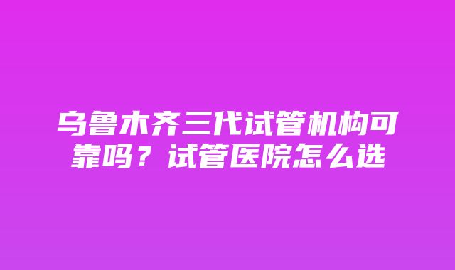 乌鲁木齐三代试管机构可靠吗？试管医院怎么选