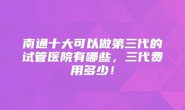 南通十大可以做第三代的试管医院有哪些，三代费用多少！