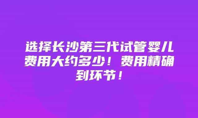 选择长沙第三代试管婴儿费用大约多少！费用精确到环节！