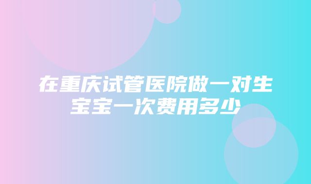 在重庆试管医院做一对生宝宝一次费用多少