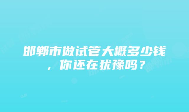 邯郸市做试管大概多少钱，你还在犹豫吗？