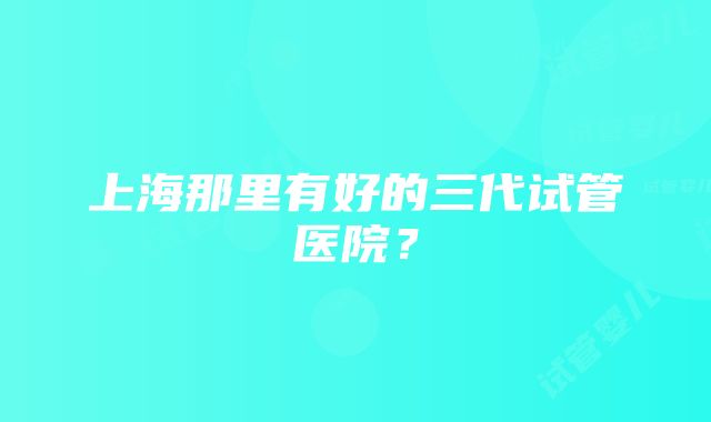 上海那里有好的三代试管医院？