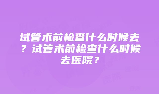 试管术前检查什么时候去？试管术前检查什么时候去医院？