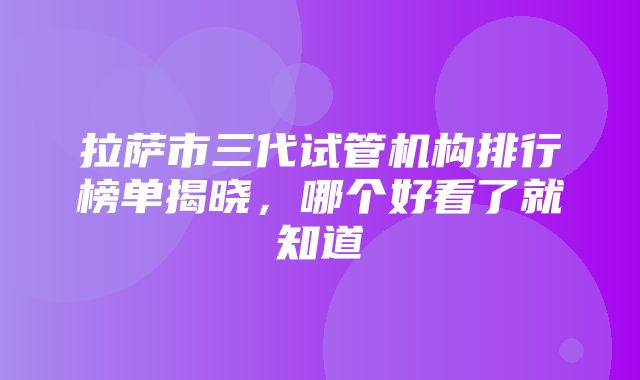 拉萨市三代试管机构排行榜单揭晓，哪个好看了就知道