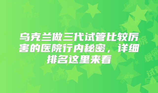 乌克兰做三代试管比较厉害的医院行内秘密，详细排名这里来看