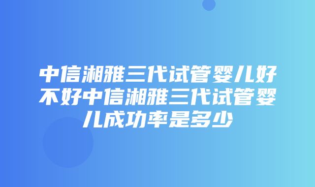 中信湘雅三代试管婴儿好不好中信湘雅三代试管婴儿成功率是多少