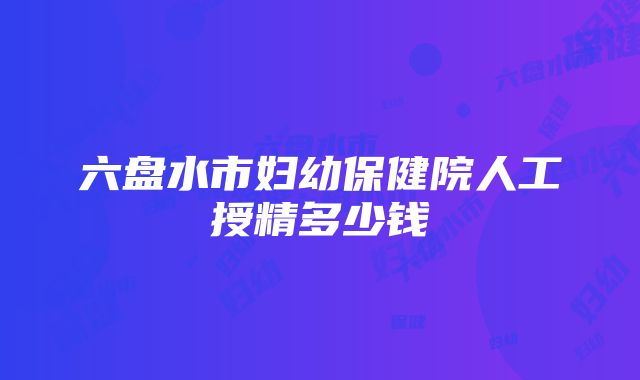 六盘水市妇幼保健院人工授精多少钱