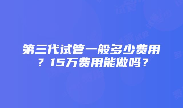 第三代试管一般多少费用？15万费用能做吗？