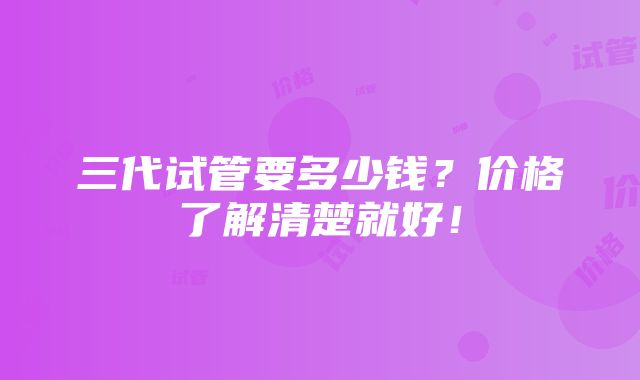 三代试管要多少钱？价格了解清楚就好！