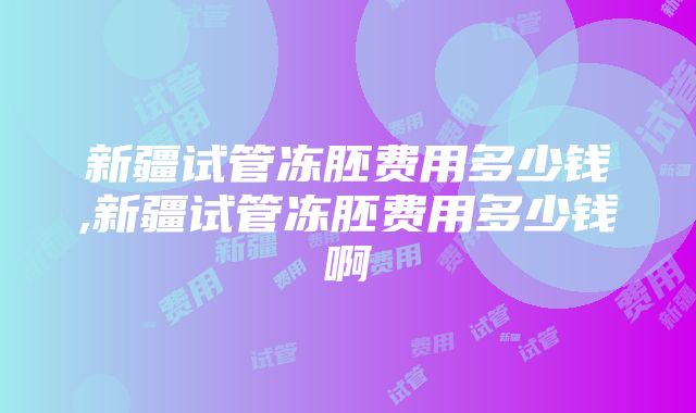 新疆试管冻胚费用多少钱,新疆试管冻胚费用多少钱啊