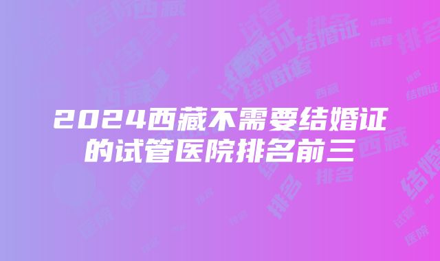 2024西藏不需要结婚证的试管医院排名前三