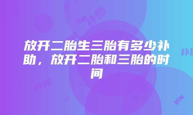 放开二胎生三胎有多少补助，放开二胎和三胎的时间