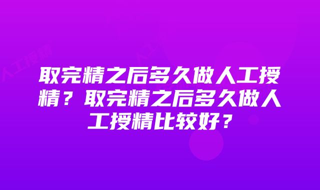 取完精之后多久做人工授精？取完精之后多久做人工授精比较好？