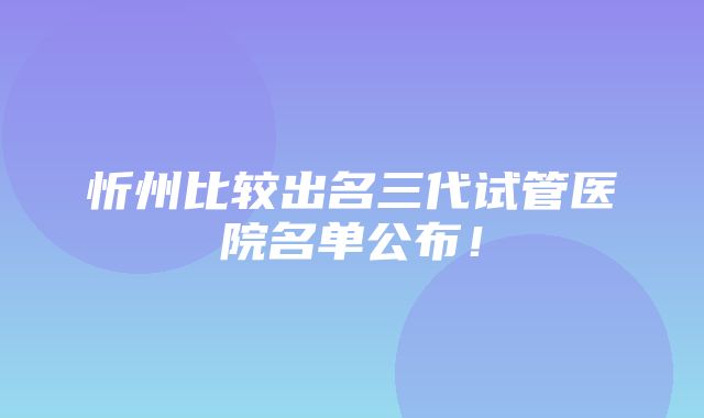 忻州比较出名三代试管医院名单公布！