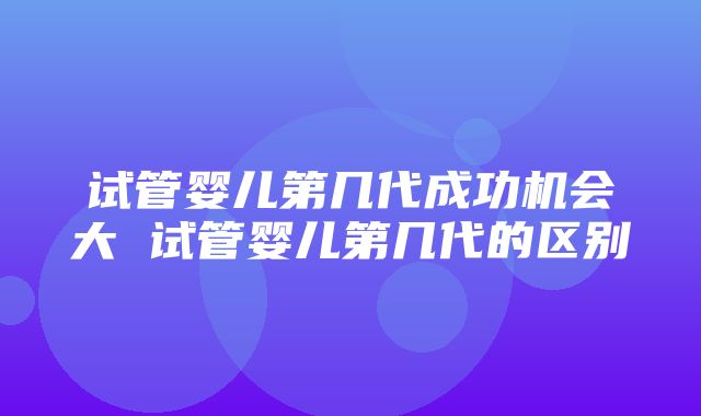 试管婴儿第几代成功机会大 试管婴儿第几代的区别