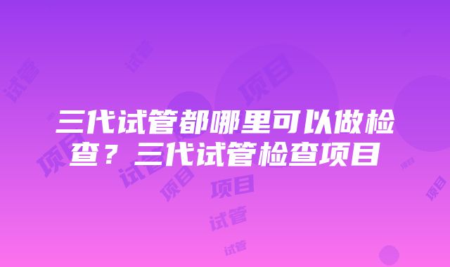 三代试管都哪里可以做检查？三代试管检查项目