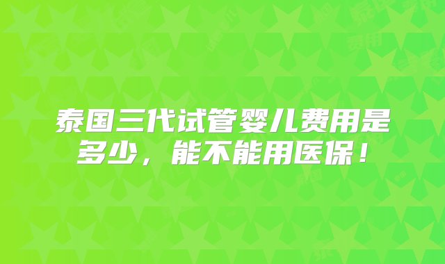 泰国三代试管婴儿费用是多少，能不能用医保！