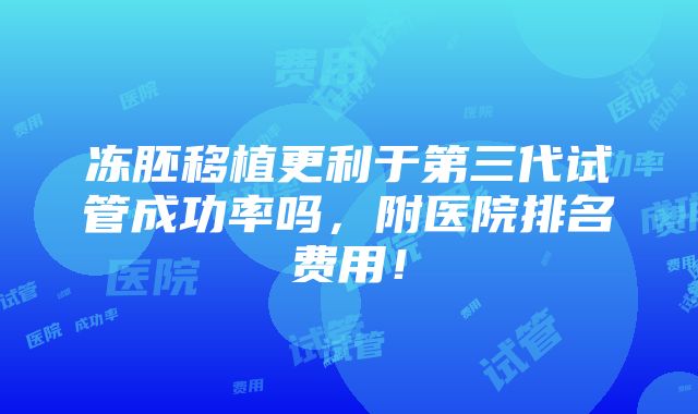 冻胚移植更利于第三代试管成功率吗，附医院排名费用！