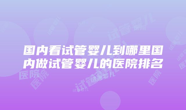 国内看试管婴儿到哪里国内做试管婴儿的医院排名