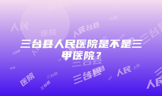 三台县人民医院是不是三甲医院？