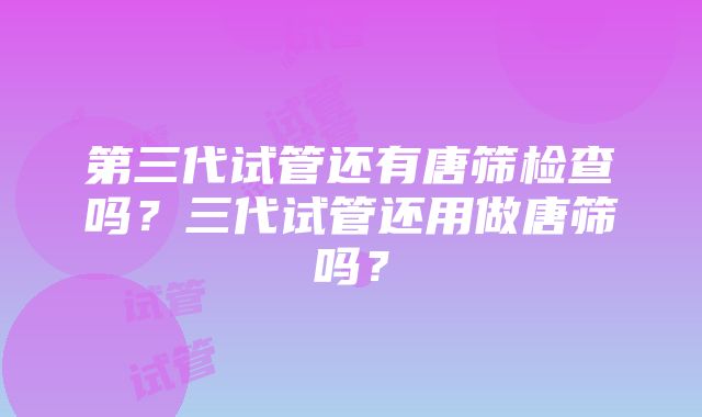 第三代试管还有唐筛检查吗？三代试管还用做唐筛吗？