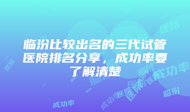 临汾比较出名的三代试管医院排名分享，成功率要了解清楚