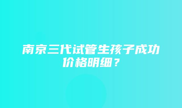 南京三代试管生孩子成功价格明细？