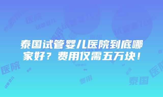 泰国试管婴儿医院到底哪家好？费用仅需五万块！