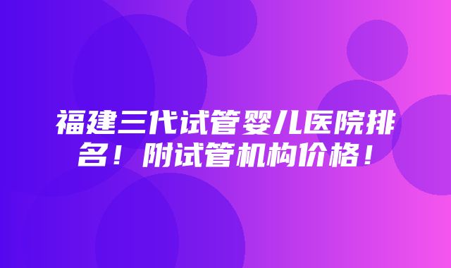 福建三代试管婴儿医院排名！附试管机构价格！