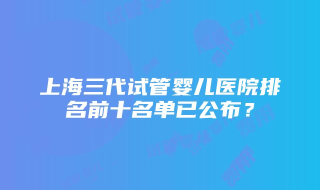 上海三代试管婴儿医院排名前十名单已公布？