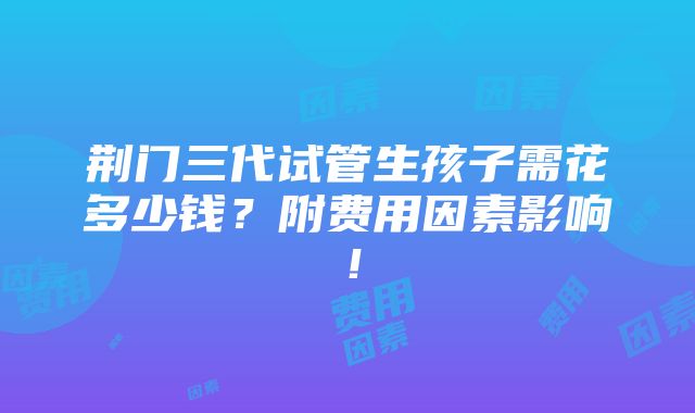 荆门三代试管生孩子需花多少钱？附费用因素影响！