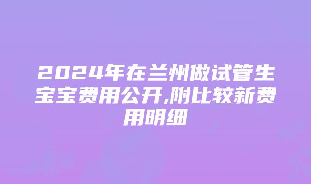 2024年在兰州做试管生宝宝费用公开,附比较新费用明细