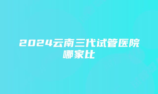 2024云南三代试管医院哪家比