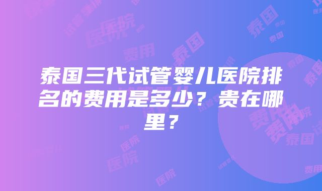 泰国三代试管婴儿医院排名的费用是多少？贵在哪里？