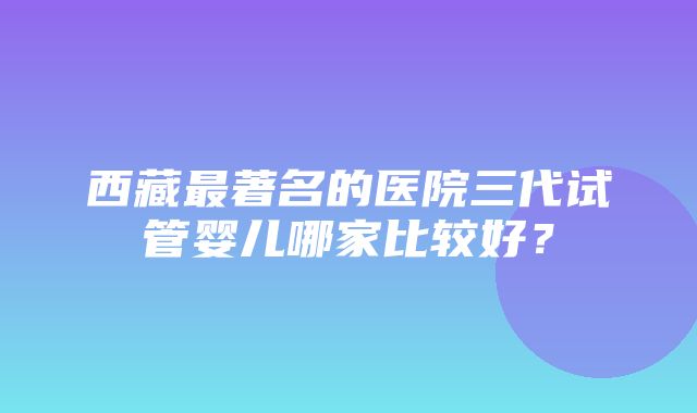 西藏最著名的医院三代试管婴儿哪家比较好？