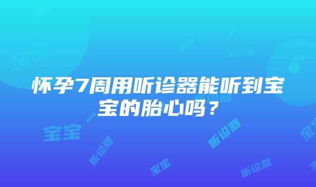 怀孕7周用听诊器能听到宝宝的胎心吗？