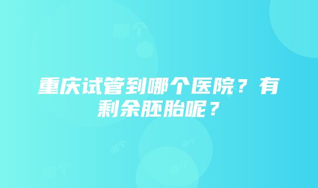 重庆试管到哪个医院？有剩余胚胎呢？