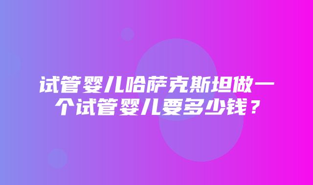 试管婴儿哈萨克斯坦做一个试管婴儿要多少钱？