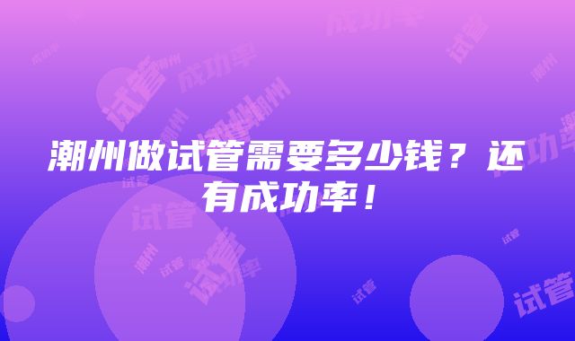 潮州做试管需要多少钱？还有成功率！