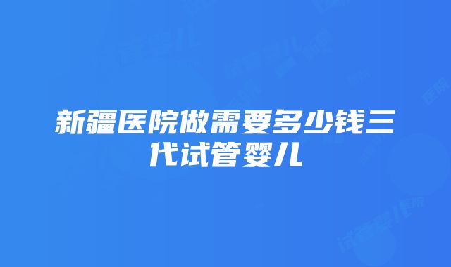 新疆医院做需要多少钱三代试管婴儿