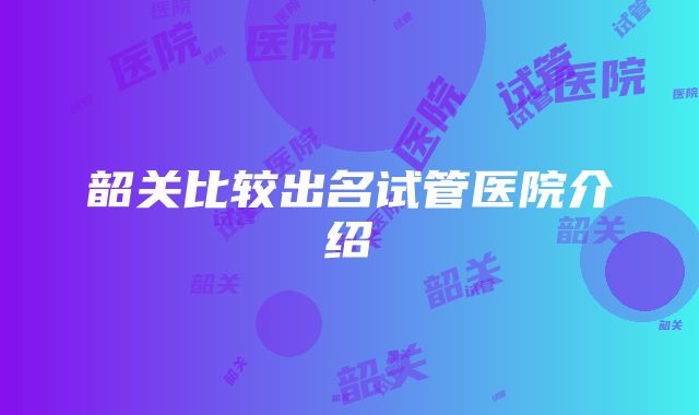 韶关比较出名试管医院介绍