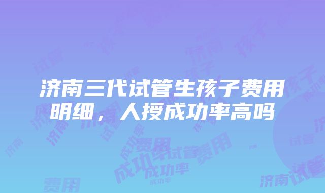 济南三代试管生孩子费用明细，人授成功率高吗