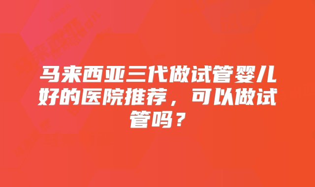 马来西亚三代做试管婴儿好的医院推荐，可以做试管吗？