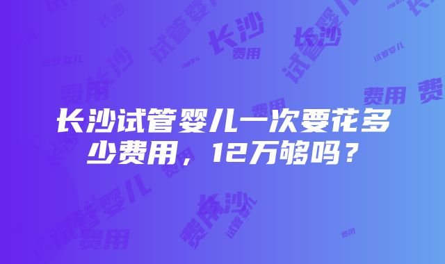 长沙试管婴儿一次要花多少费用，12万够吗？