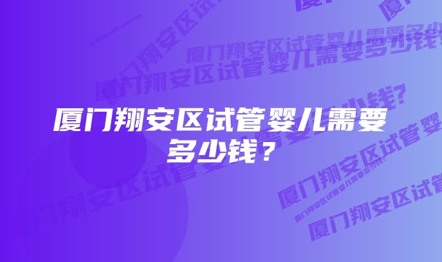 厦门翔安区试管婴儿需要多少钱？