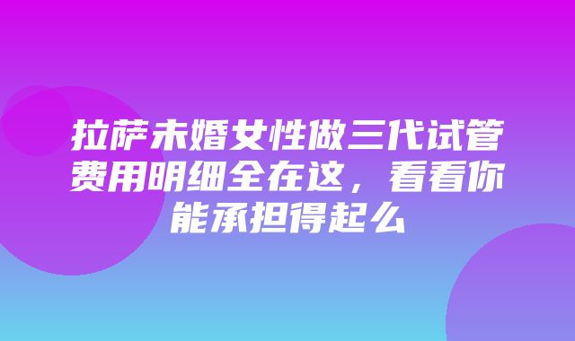 拉萨未婚女性做三代试管费用明细全在这，看看你能承担得起么