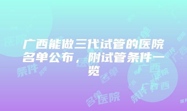 广西能做三代试管的医院名单公布，附试管条件一览