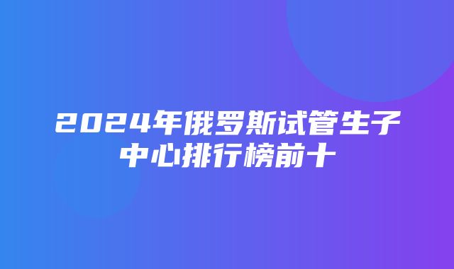 2024年俄罗斯试管生子中心排行榜前十