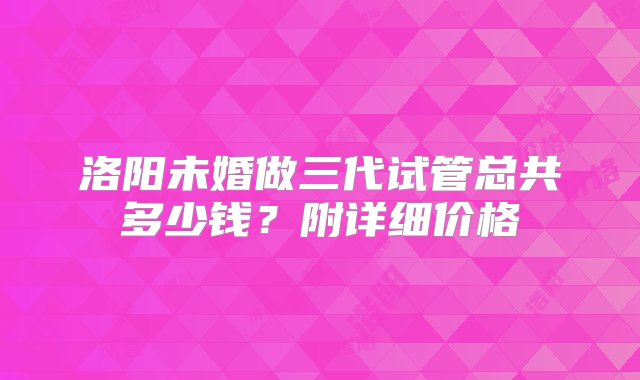 洛阳未婚做三代试管总共多少钱？附详细价格